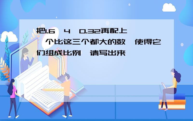 把1.6,4,0.32再配上一个比这三个都大的数,使得它们组成比例,请写出来