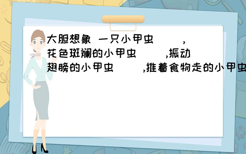 大胆想象 一只小甲虫（ ）,花色斑斓的小甲虫（ ）,振动翅膀的小甲虫（ ）,推着食物走的小甲虫（ ）.