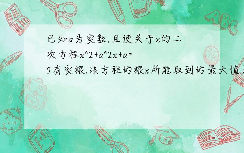 已知a为实数,且使关于x的二次方程x^2+a^2x+a=0有实根,该方程的根x所能取到的最大值是