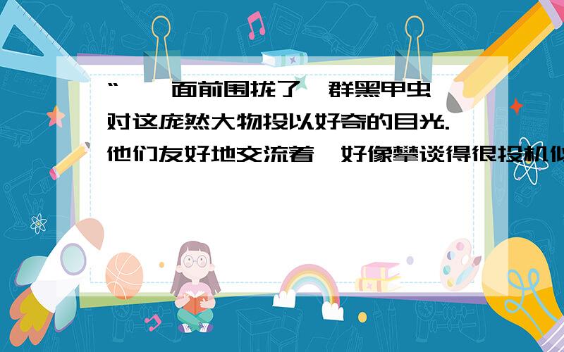 “蜥蜴面前围拢了一群黑甲虫,对这庞然大物投以好奇的目光.他们友好地交流着,好像攀谈得很投机似的.”黑甲虫看着“庞然大物”为什么感到好奇?蜥蜴和小甲虫在交谈些什么?把他们的对话