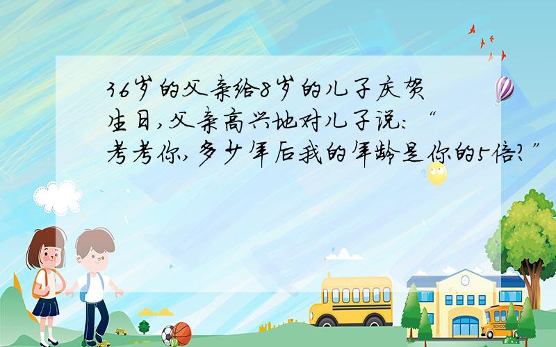 36岁的父亲给8岁的儿子庆贺生日,父亲高兴地对儿子说：“考考你,多少年后我的年龄是你的5倍?”儿子想了想说：“这一天不会到来.”父亲很生气,但经过儿子的解释后父亲又开怀大笑,你知道