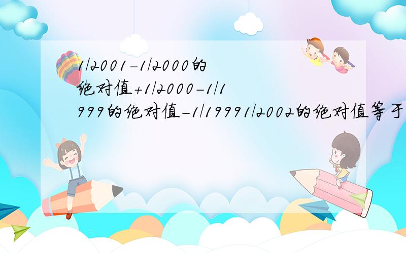 1/2001-1/2000的绝对值+1/2000-1/1999的绝对值-1/19991/2002的绝对值等于几?