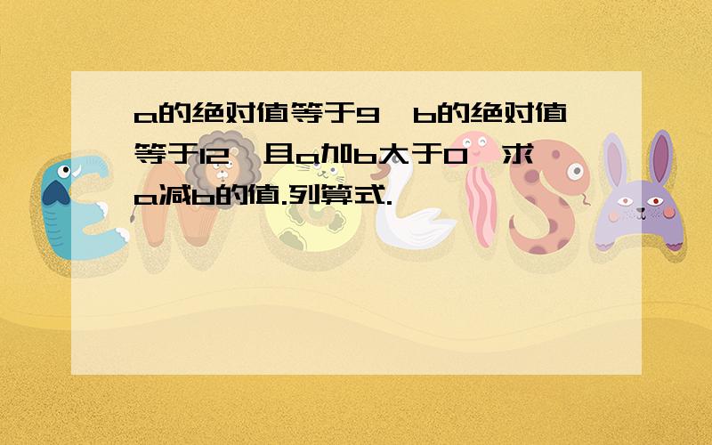 a的绝对值等于9,b的绝对值等于12,且a加b大于0,求a减b的值.列算式.