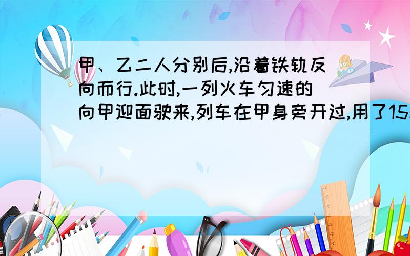 甲、乙二人分别后,沿着铁轨反向而行.此时,一列火车匀速的向甲迎面驶来,列车在甲身旁开过,用了15秒；然后在乙身旁开过,用了17秒.已知两人的步行速度都是3.6千米／时,这列火车有多长?好的