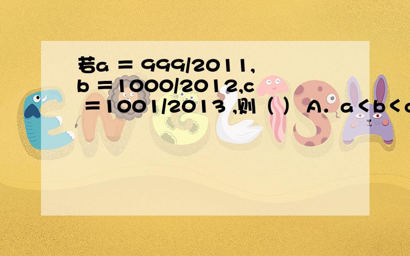 若a ＝ 999/2011,b ＝1000/2012,c ＝1001/2013 ,则（ ） A．a＜b＜c B．b＜c＜a C．c＜b＜a D．a＜c＜