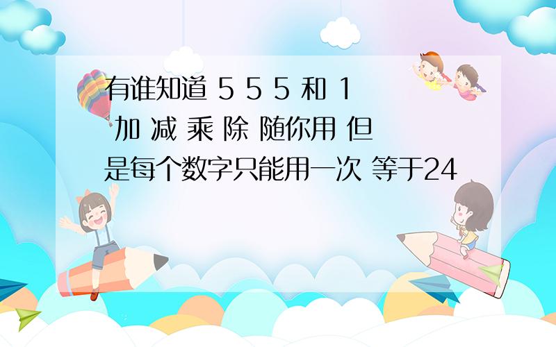 有谁知道 5 5 5 和 1 加 减 乘 除 随你用 但是每个数字只能用一次 等于24