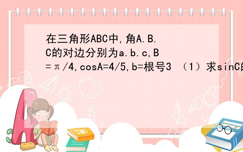 在三角形ABC中,角A.B.C的对边分别为a.b.c,B=π/4,cosA=4/5,b=根号3 （1）求sinC的值 （2）求三...在三角形ABC中,角A.B.C的对边分别为a.b.c,B=π/4,cosA=4/5,b=根号3 （1）求sinC的值 （2）求三角形ABC的面积