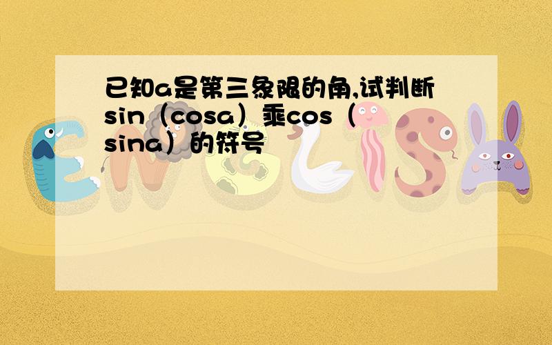 已知a是第三象限的角,试判断sin（cosa）乘cos（sina）的符号