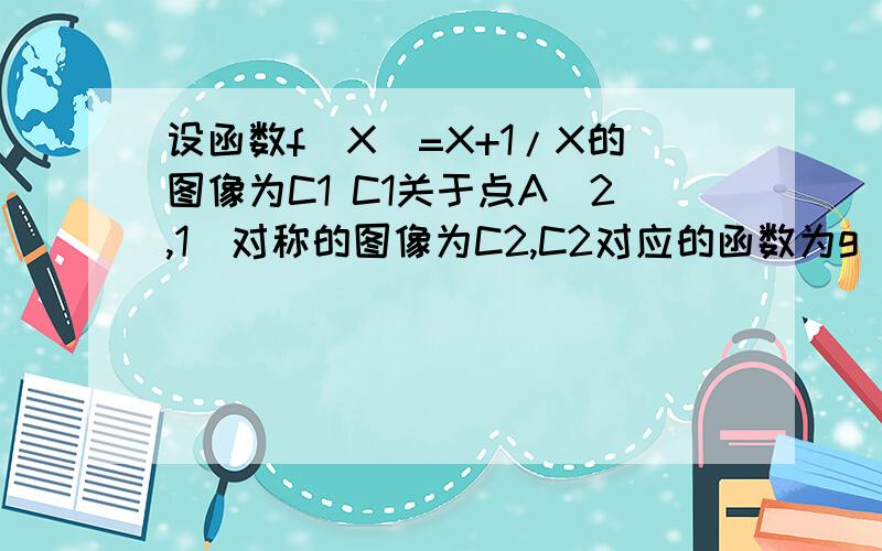 设函数f(X)=X+1/X的图像为C1 C1关于点A(2,1)对称的图像为C2,C2对应的函数为g(X)1.求g(x)的解析式 2,若直线y=b与C2只有一个中共点,求b的值