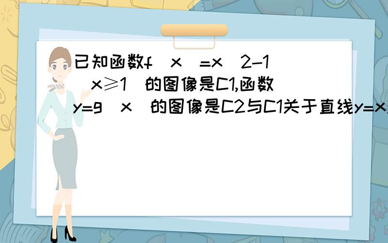 已知函数f(x)=x^2-1(x≥1）的图像是C1,函数y=g(x)的图像是C2与C1关于直线y=x对称