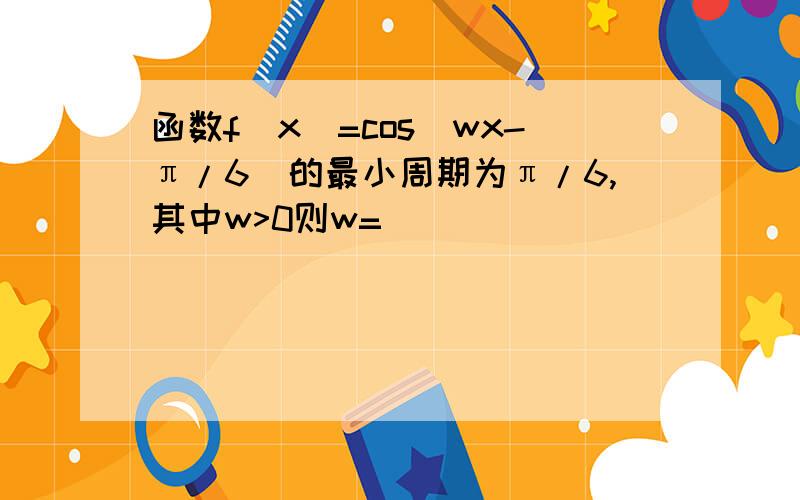 函数f(x)=cos(wx-π/6)的最小周期为π/6,其中w>0则w=