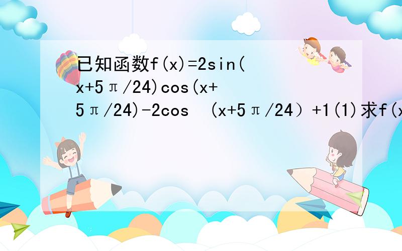 已知函数f(x)=2sin(x+5π/24)cos(x+5π/24)-2cos²(x+5π/24）+1(1)求f(x)的最小正周期（2）求函数f(x)的单调递增区间