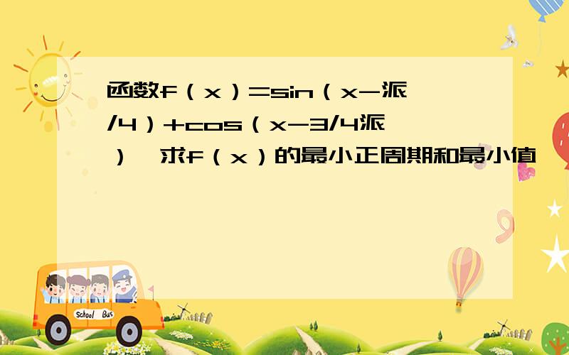 函数f（x）=sin（x-派/4）+cos（x-3/4派）,求f（x）的最小正周期和最小值