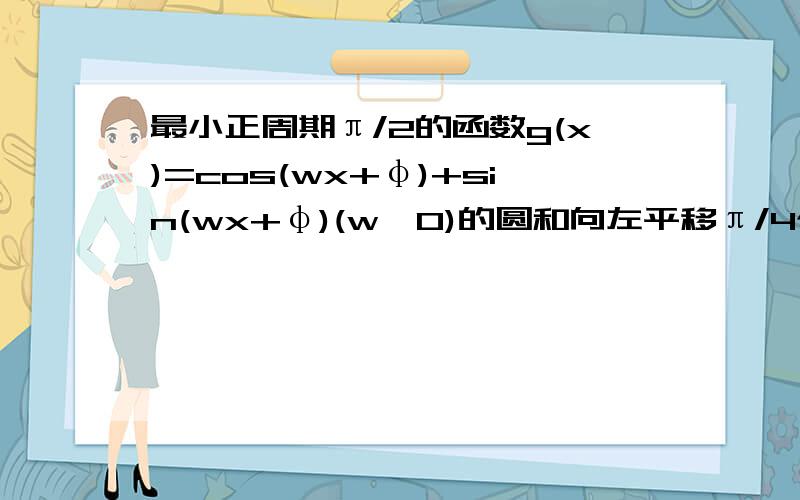 最小正周期π/2的函数g(x)=cos(wx+φ)+sin(wx+φ)(w>0)的圆和向左平移π/4个单位得到偶函数则φ