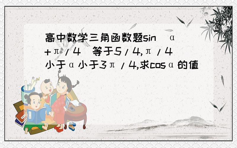 高中数学三角函数题sin(α+π/4)等于5/4,π/4小于α小于3π/4,求cosα的值