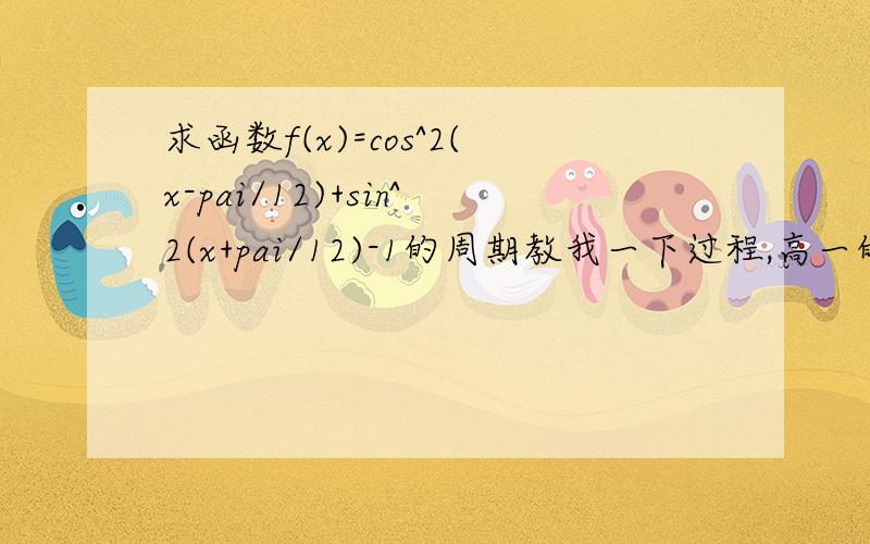 求函数f(x)=cos^2(x-pai/12)+sin^2(x+pai/12)-1的周期教我一下过程,高一的基本忘了,公式最好也列出来!谢谢了,各位大虾!