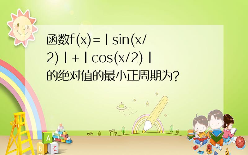 函数f(x)=|sin(x/2)|+|cos(x/2)|的绝对值的最小正周期为?