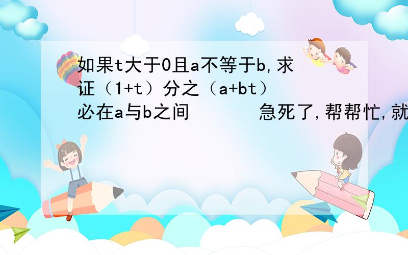 如果t大于0且a不等于b,求证（1+t）分之（a+bt）必在a与b之间       急死了,帮帮忙,就剩这一题了.太谢谢大家啊急死啦，大家帮个忙