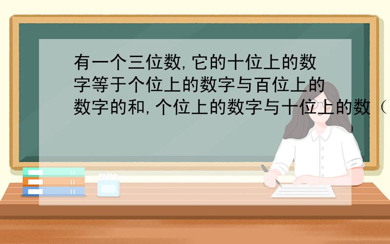 有一个三位数,它的十位上的数字等于个位上的数字与百位上的数字的和,个位上的数字与十位上的数（接下面字的和等于8,百位上的数字与个位上的数字交换后所得的新三位数比原来的三位数