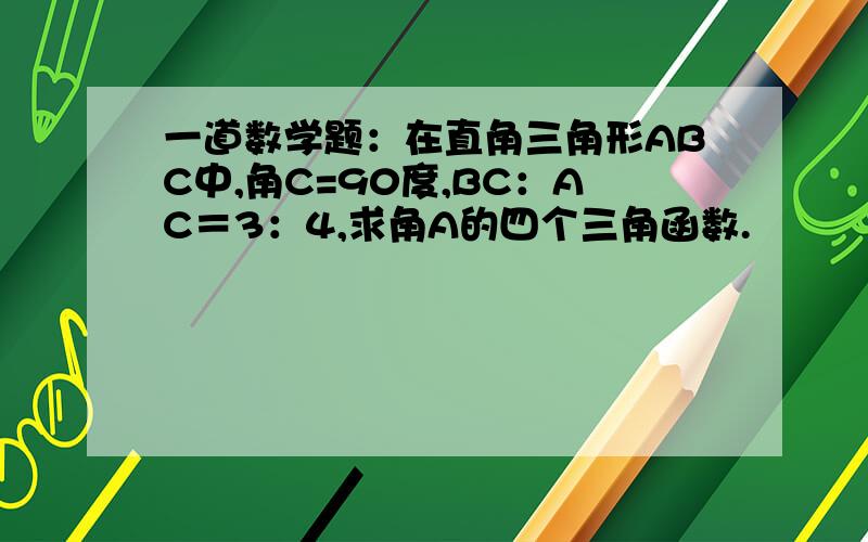 一道数学题：在直角三角形ABC中,角C=90度,BC：AC＝3：4,求角A的四个三角函数.