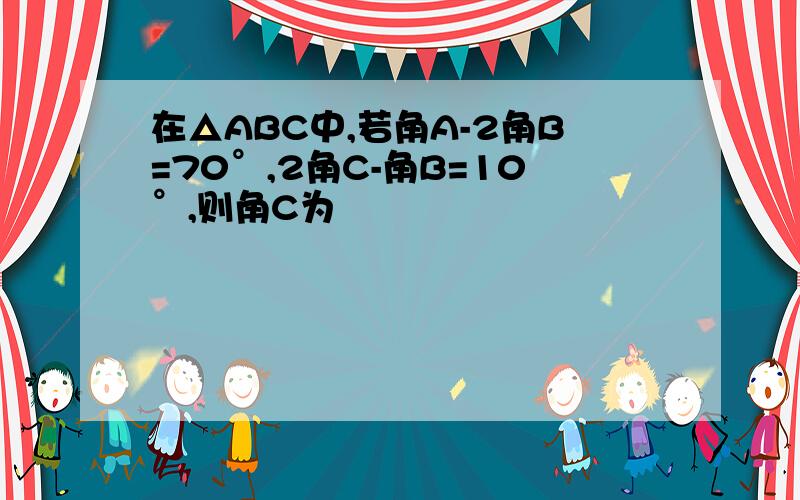 在△ABC中,若角A-2角B=70°,2角C-角B=10°,则角C为