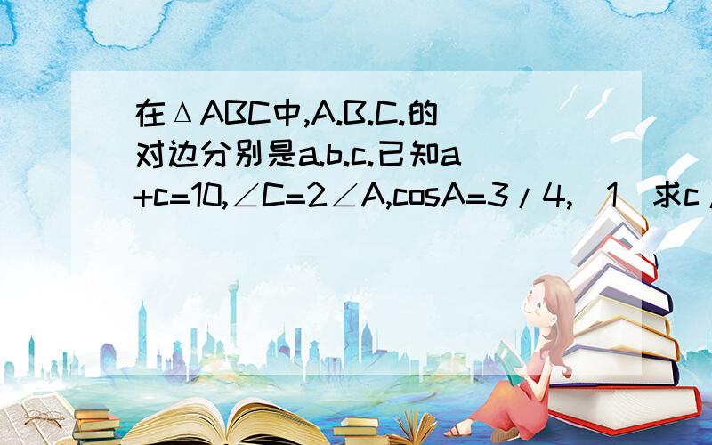 在ΔABC中,A.B.C.的对边分别是a.b.c.已知a+c=10,∠C=2∠A,cosA=3/4,（1）求c/a的值（2）求b的值