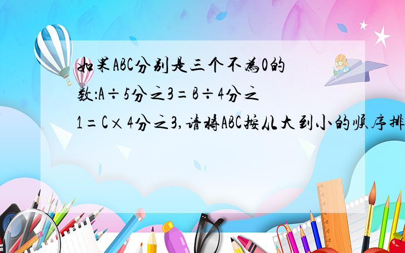 如果ABC分别是三个不为0的数：A÷5分之3=B÷4分之1=C×4分之3,请将ABC按从大到小的顺序排一排（ ）比30吨少5分之1是（ ）吨,6米比（ 几分之几 ）米少15%如果ABC分别是三个不为0的数：A÷5分之3=B÷4