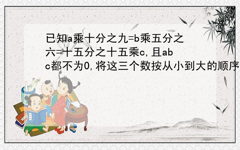 已知a乘十分之九=b乘五分之六=十五分之十五乘c,且abc都不为0,将这三个数按从小到大的顺序排列,并说明理由.急.