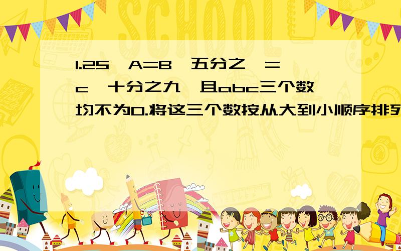 1.25×A=B÷五分之一=c×十分之九,且abc三个数均不为0.将这三个数按从大到小顺序排列时（）.要有算式!