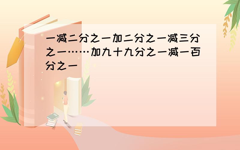 一减二分之一加二分之一减三分之一……加九十九分之一减一百分之一