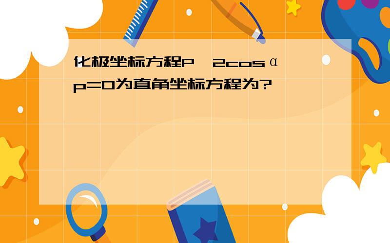 化极坐标方程P^2cosα–p=0为直角坐标方程为?