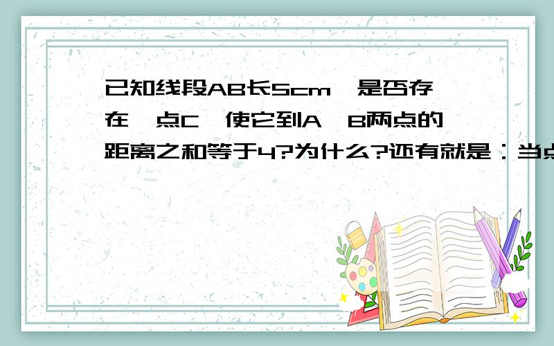 已知线段AB长5cm,是否存在一点C,使它到A,B两点的距离之和等于4?为什么?还有就是：当点C到A,B的距离之和等于4cm时，点C的位置应在哪里？为什么？