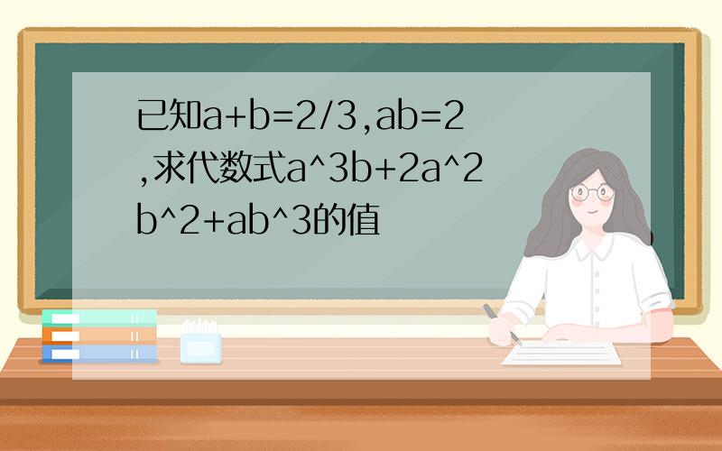 已知a+b=2/3,ab=2,求代数式a^3b+2a^2b^2+ab^3的值