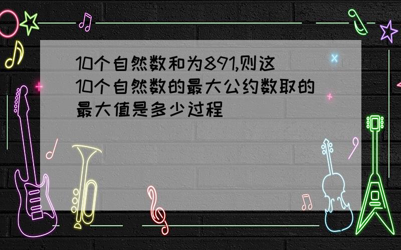 10个自然数和为891,则这10个自然数的最大公约数取的最大值是多少过程