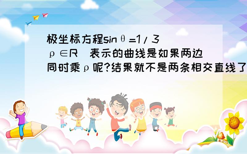 极坐标方程sinθ=1/3(ρ∈R)表示的曲线是如果两边同时乘ρ呢?结果就不是两条相交直线了,这样的做法为什么不对?