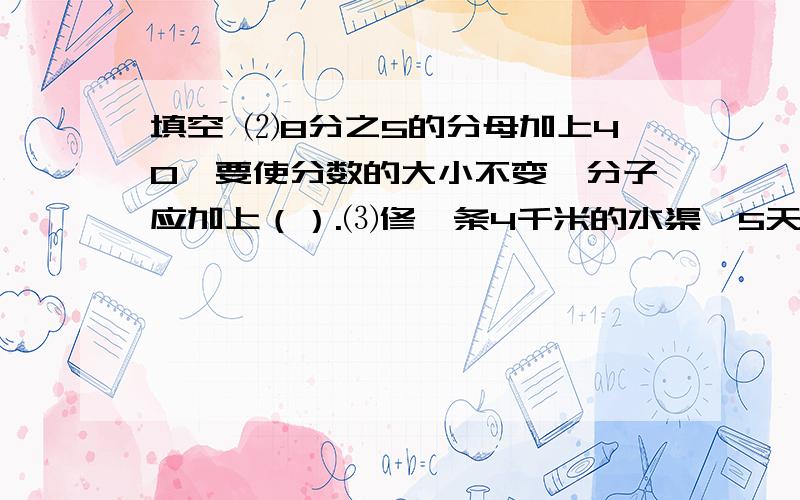 填空 ⑵8分之5的分母加上40,要使分数的大小不变,分子应加上（）.⑶修一条4千米的水渠,5天修完,平均每天修（）千米,相当于1千米的（）.⑷在2分之1、4分之5、11分之22、15分之19、12分之78中,