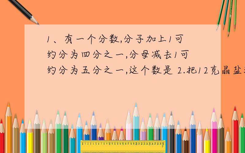 1、有一个分数,分子加上1可约分为四分之一,分母减去1可约分为五分之一,这个数是 2.把12克晶盐溶解在200克溶度百分之8的盐水中,盐与水的质量比是（ ）；（ ）3、有男生72个,96个女生,男生女