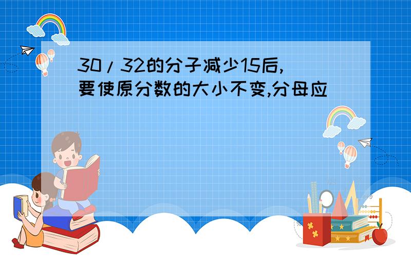 30/32的分子减少15后,要使原分数的大小不变,分母应（ ）