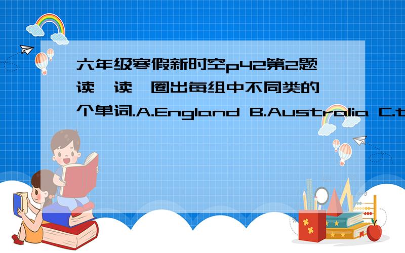 六年级寒假新时空p42第2题读一读,圈出每组中不同类的一个单词.A.England B.Australia C.the Great wall D.ChineA.bank B.supermarket C.busy D.bookstoreA.south B.north C.busy D.eastA.tan B.fifth C.twelfth D.firstA.should B.must C.pur