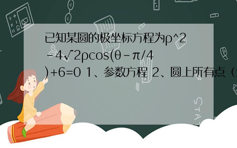 已知某圆的极坐标方程为ρ^2-4√2ρcos(θ-π/4)+6=0 1、参数方程 2、圆上所有点（x,Y）中XY的最大值和xy的最小值是多少