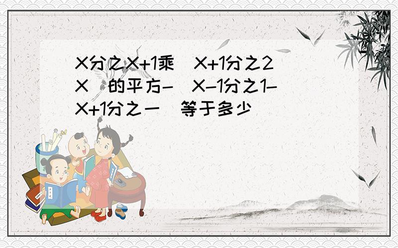 X分之X+1乘（X+1分之2X）的平方-（X-1分之1-X+1分之一）等于多少