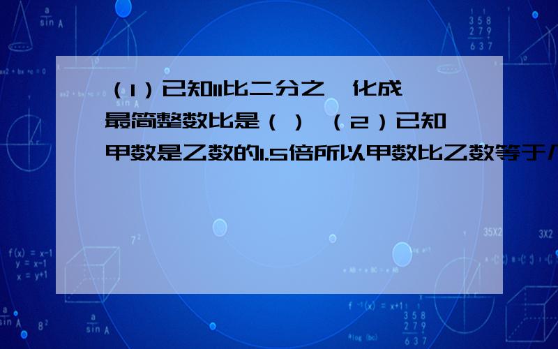 （1）已知11比二分之一化成最简整数比是（） （2）已知甲数是乙数的1.5倍所以甲数比乙数等于几比几好的再加20那0.4除以2=几分之一=几比几，速度啊好的再多加，我很急