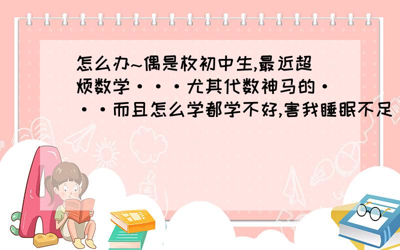 怎么办~偶是枚初中生,最近超烦数学···尤其代数神马的···而且怎么学都学不好,害我睡眠不足······越学越烦······考试的时候连填空都错,肿么办···其实偶原来挺喜欢数学的,但是