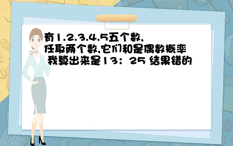 有1.2.3.4.5五个数,任取两个数,它们和是偶数概率 我算出来是13：25 结果错的