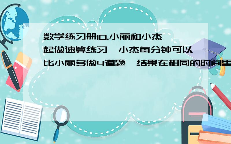 数学练习册10.小丽和小杰一起做速算练习,小杰每分钟可以比小丽多做4道题,结果在相同的时间里,小杰做了240道速算题,而小丽只做了160道.小丽每分钟可以做多少速算题?