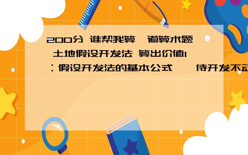 200分 谁帮我算一道算术题 土地假设开发法 算出价值1：假设开发法的基本公式　　待开发不动产的价值=开发完成后的不动产价值－开发成本－管理费用－投资利息－销售税费－开发利润－