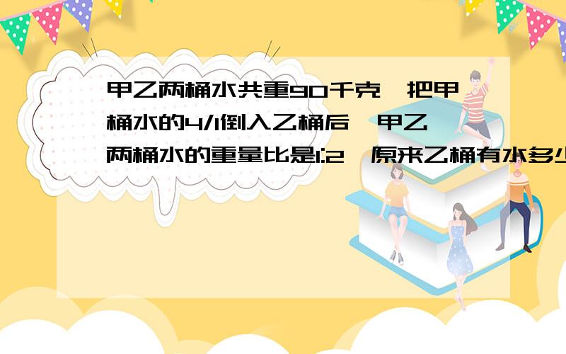 甲乙两桶水共重90千克,把甲桶水的4/1倒入乙桶后,甲乙两桶水的重量比是1:2,原来乙桶有水多少千克?