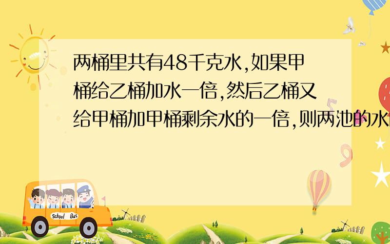 两桶里共有48千克水,如果甲桶给乙桶加水一倍,然后乙桶又给甲桶加甲桶剩余水的一倍,则两池的水的重量相问原来甲乙两桶内各有多少水要一元一次方程解