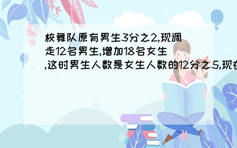 校舞队原有男生3分之2,现调走12名男生,增加18名女生,这时男生人数是女生人数的12分之5,现在男生有几名,女生有几名?