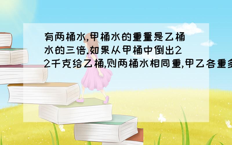 有两桶水,甲桶水的重量是乙桶水的三倍.如果从甲桶中倒出22千克给乙桶,则两桶水相同重,甲乙各重多少